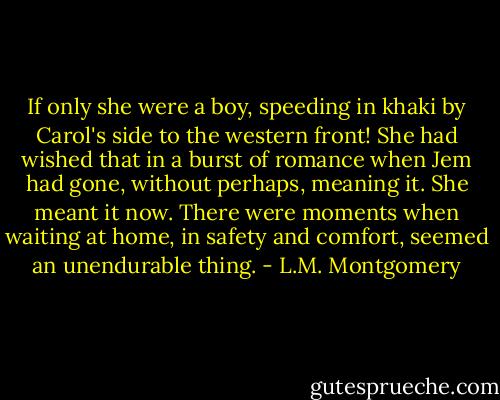 If only she were a boy, speeding in khaki by Carol's side to the western front! She had wished that in a burst of romance when Jem had gone, without perhaps, meaning it. She meant it now. There were moments when waiting at home, in safety and comfort, seemed an unendurable thing. - L.M. Montgomery