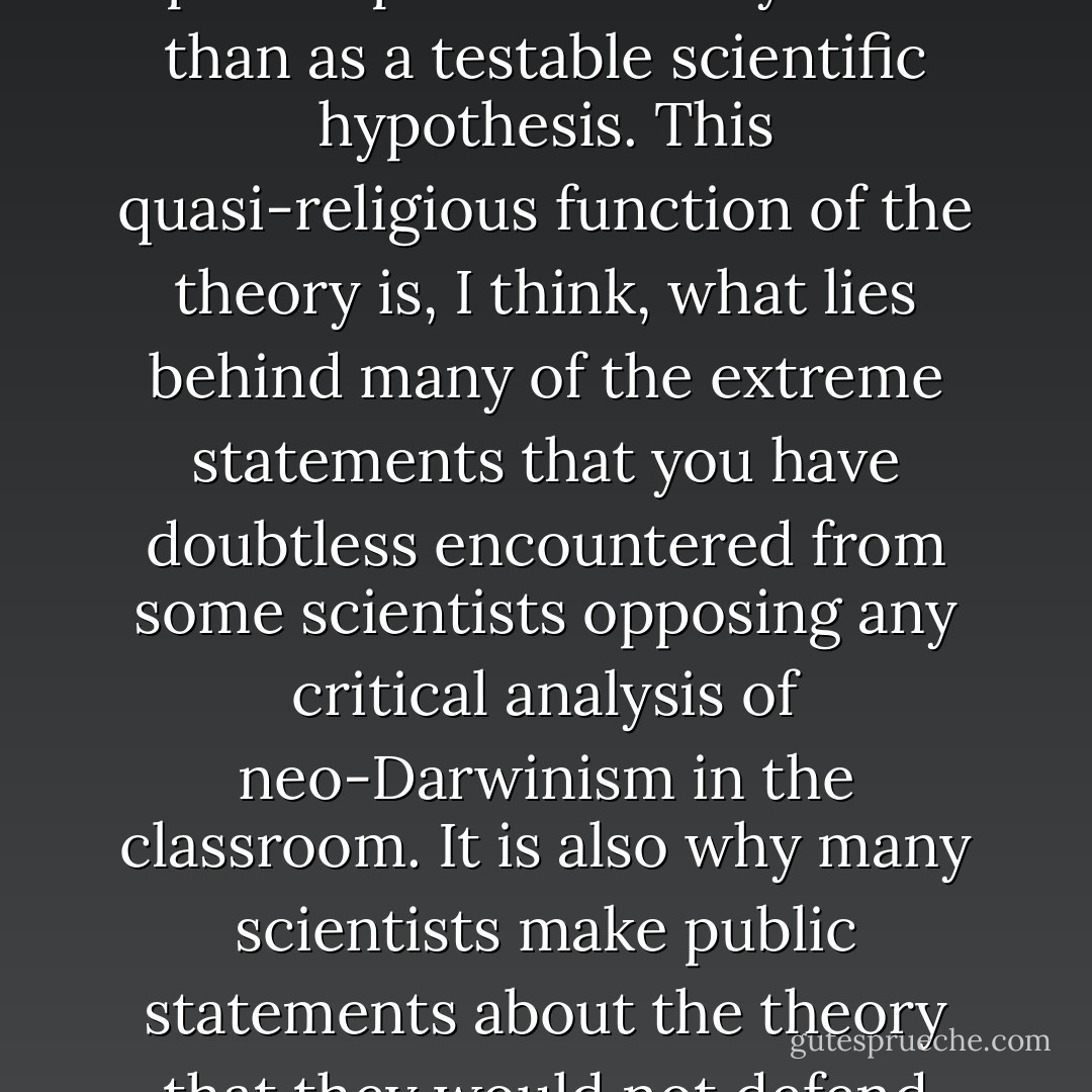 For those scientists who take it seriously, Darwinian evolution has functioned more as a philosophical belief system than as a testable scientific hypothesis. This quasi-religious function of the theory is, I think, what lies behind many of the extreme statements that you have doubtless encountered from some scientists opposing any critical analysis of neo-Darwinism in the classroom. It is also why many scientists make public statements about the theory that they would not defend privately to other scientists like me. - James A. Shapiro
