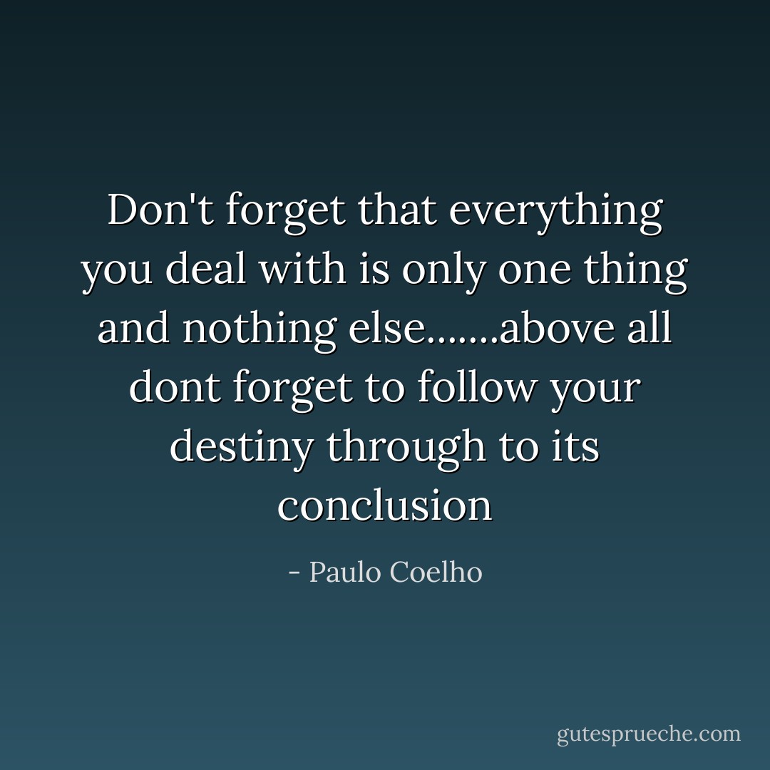 Don't forget that everything you deal with is only one thing and nothing else.......above all dont forget to follow your destiny through to its conclusion - Paulo Coelho