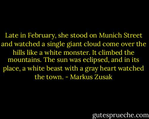 Late in February, she stood on Munich Street and watched a single giant cloud come over the hills like a white monster. It climbed the mountains. The sun was eclipsed, and in its place, a white beast with a gray heart watched the town. - Markus Zusak