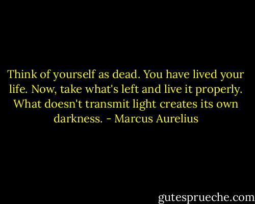 Think of yourself as dead. You have lived your life. Now, take what's left and live it properly. What doesn't transmit light creates its own darkness. - Marcus Aurelius