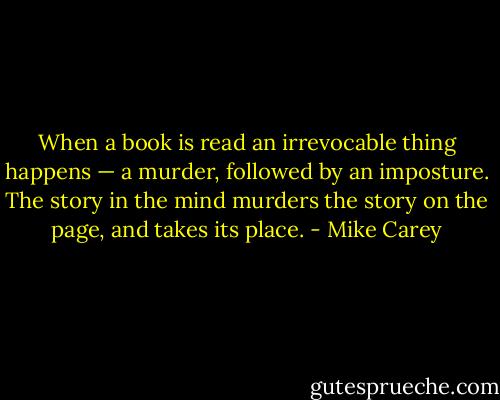 When a book is read an irrevocable thing happens — a murder, followed by an imposture. The story in the mind murders the story on the page, and takes its place. - Mike Carey