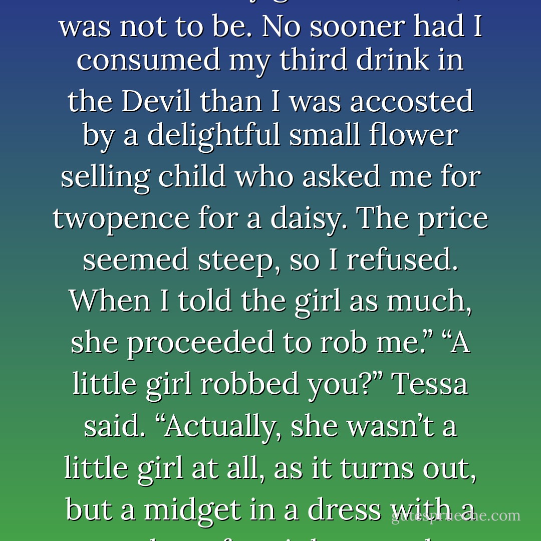 I had such plans for this evening. The pursuit of blind drunkenness and wayward women was my goal. But alas, it was not to be. No sooner had I consumed my third drink in the Devil than I was accosted by a delightful small flower selling child who asked me for twopence for a daisy. The price seemed steep, so I refused. When I told the girl as much, she proceeded to rob me.”<br />“A little girl robbed you?” Tessa said.<br />“Actually, she wasn’t a little girl at all, as it turns out, but a midget in a dress with a penchant for violence, who goes by the name of Six-Fingered Nigel. - Cassandra Clare