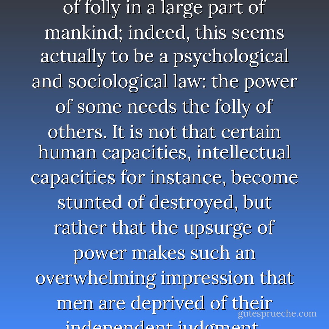 If we look more closely, we see that any violent display of power, whether political or religious, produces an outburst of folly in a large part of mankind; indeed, this seems actually to be a psychological and sociological law: the power of some needs the folly of others. It is not that certain human capacities, intellectual capacities for instance, become stunted of destroyed, but rather that the upsurge of power makes such an overwhelming impression that men are deprived of their independent judgment, and...give up trying to assess the new state of affairs for themselves. - Dietrich Bonhoeffer