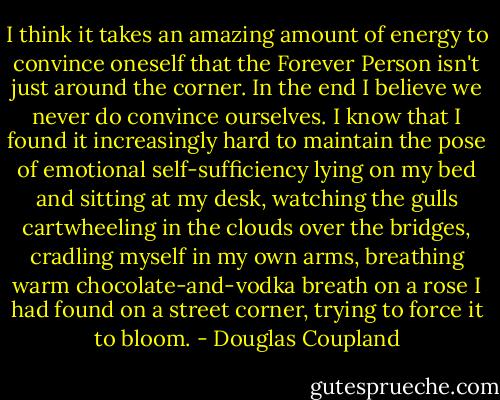 I think it takes an amazing amount of energy to convince oneself that the Forever Person isn't just around the corner. In the end I believe we never do convince ourselves. I know that I found it increasingly hard to maintain the pose of emotional self-sufficiency lying on my bed and sitting at my desk, watching the gulls cartwheeling in the clouds over the bridges, cradling myself in my own arms, breathing warm chocolate-and-vodka breath on a rose I had found on a street corner, trying to force it to bloom. - Douglas Coupland