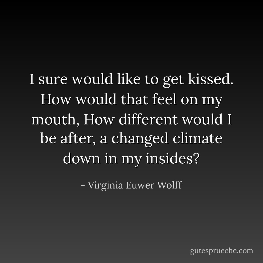 I sure would like to get kissed.<br />How would that feel on my mouth,<br />How different would I be after,<br />a changed climate down in my insides? - Virginia Euwer Wolff