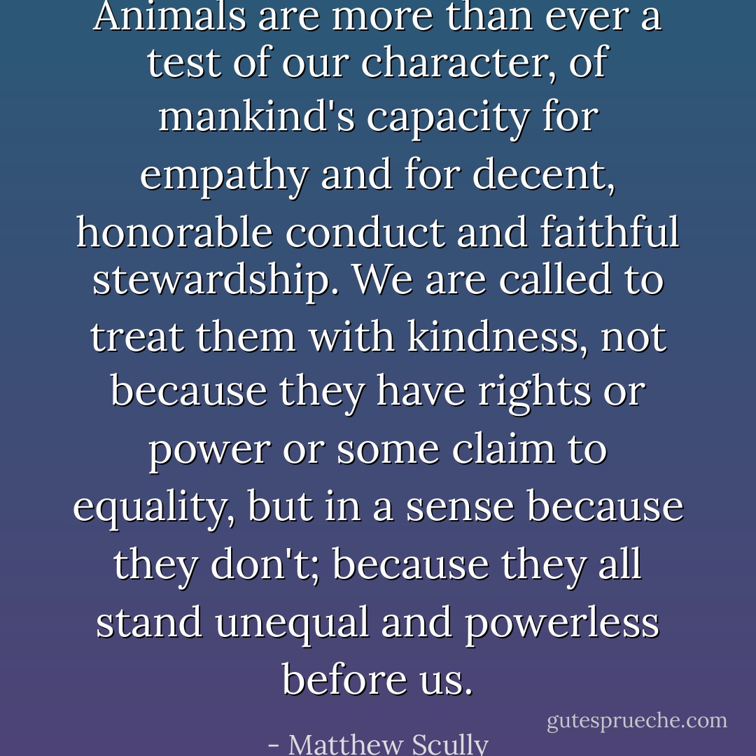 Animals are more than ever a test of our character, of mankind's capacity for empathy and for decent, honorable conduct and faithful stewardship. We are called to treat them with kindness, not because they have rights or power or some claim to equality, but in a sense because they don't; because they all stand unequal and powerless before us. - Matthew Scully