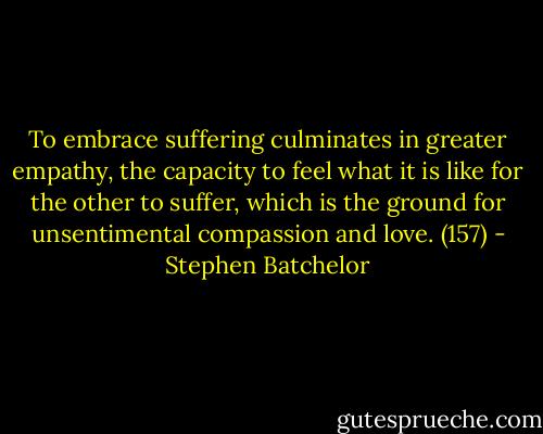 To embrace suffering culminates in greater empathy, the capacity to feel what it is like for the other to suffer, which is the ground for unsentimental compassion and love. (157) - Stephen Batchelor
