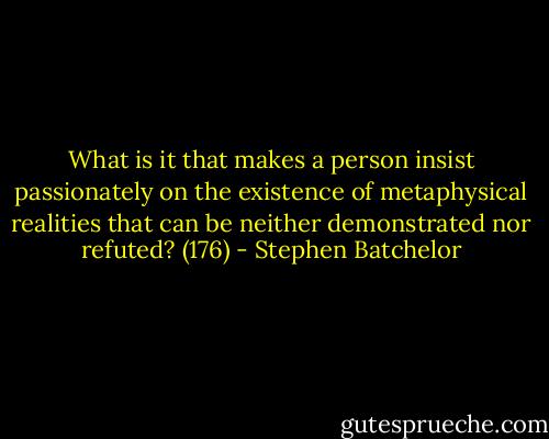 What is it that makes a person insist passionately on the existence of metaphysical realities that can be neither demonstrated nor refuted? (176) - Stephen Batchelor