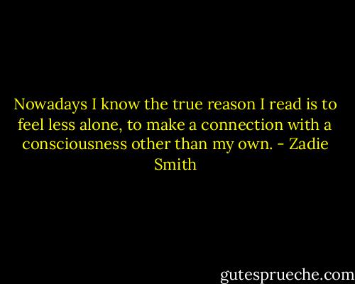 Nowadays I know the true reason I read is to feel less alone, to make a connection with a consciousness other than my own. - Zadie Smith