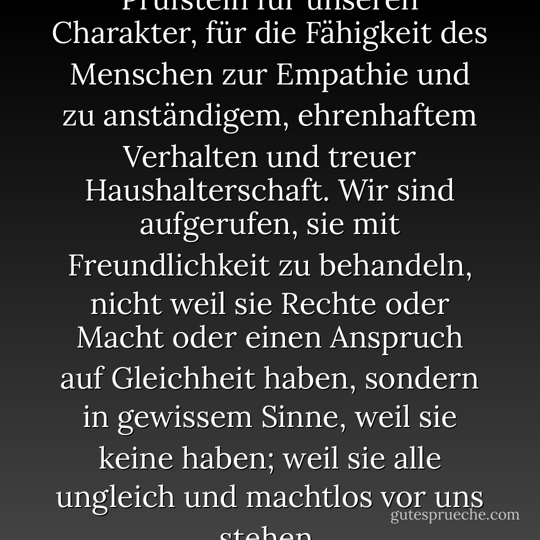 Tiere sind mehr denn je ein Prüfstein für unseren Charakter, für die Fähigkeit des Menschen zur Empathie und zu anständigem, ehrenhaftem Verhalten und treuer Haushalterschaft. Wir sind aufgerufen, sie mit Freundlichkeit zu behandeln, nicht weil sie Rechte oder Macht oder einen Anspruch auf Gleichheit haben, sondern in gewissem Sinne, weil sie keine haben; weil sie alle ungleich und machtlos vor uns stehen. - Matthew Scully<