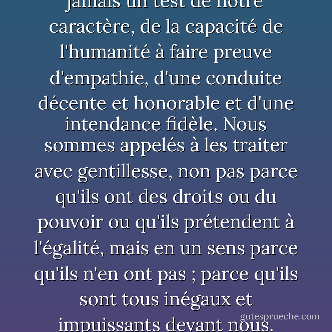 Les animaux sont plus que jamais un test de notre caractère, de la capacité de l'humanité à faire preuve d'empathie, d'une conduite décente et honorable et d'une intendance fidèle. Nous sommes appelés à les traiter avec gentillesse, non pas parce qu'ils ont des droits ou du pouvoir ou qu'ils prétendent à l'égalité, mais en un sens parce qu'ils n'en ont pas ; parce qu'ils sont tous inégaux et impuissants devant nous. - Matthew Scully