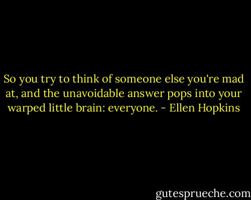 So you try to think<br />of someone else you're<br />mad at, and the unavoidable<br />answer pops into your<br />warped little brain: everyone. - Ellen Hopkins