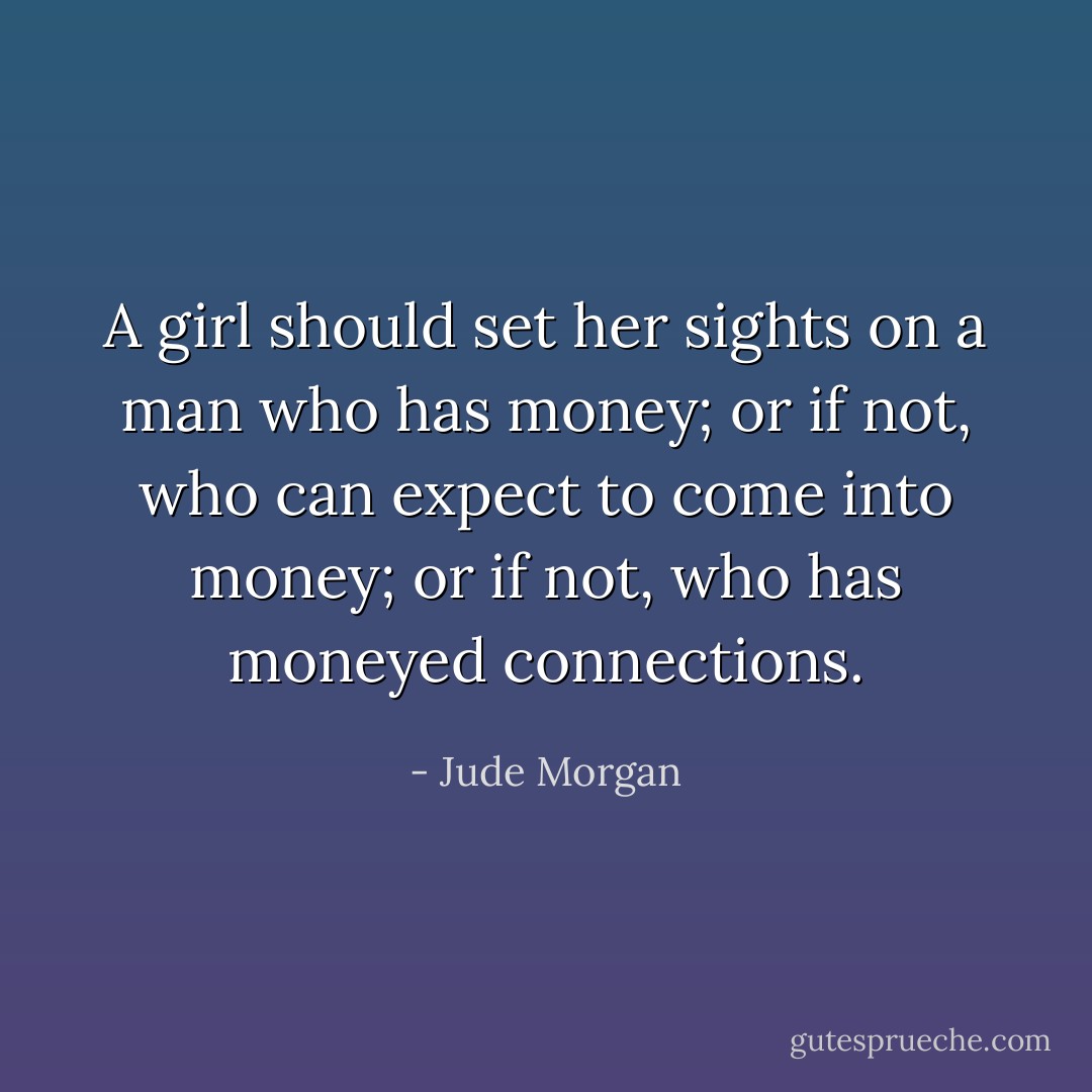 A girl should set her sights on a man who has money; or if not, who can expect to come into money; or if not, who has moneyed connections. - Jude Morgan