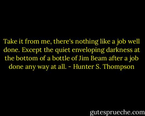 Take it from me, there's nothing like a job well done. Except the quiet enveloping darkness at the bottom of a bottle of Jim Beam after a job done any way at all. - Hunter S. Thompson
