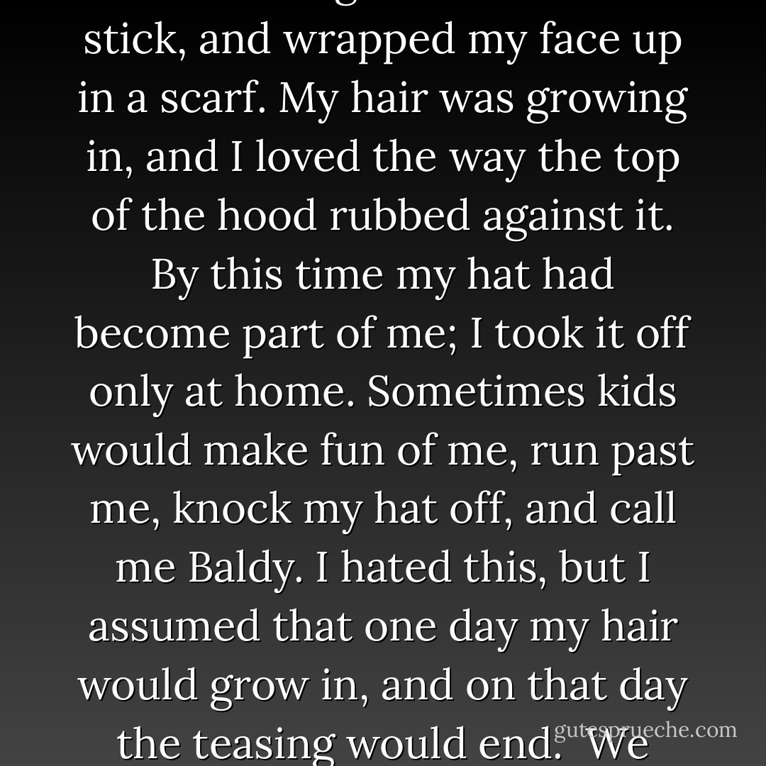 The school year progressed slowly. I felt as if I had been in the sixth grade for years, yet it was only October. Halloween was approaching. Coming from Ireland, we had never thought of it as a big holiday, though Sarah and I usually went out trick-or treating. For the last couple of years I had been too sick to go out, but this year Halloween fell on a day when I felt quiet fine. My mother was the one who came up with the Eskimo idea. I put on a winter coat, made a fish out of paper, which I hung on the end of a stick, and wrapped my face up in a scarf. My hair was growing in, and I loved the way the top of the hood rubbed against it. By this time my hat had become part of me; I took it off only at home. Sometimes kids would make fun of me, run past me, knock my hat off, and call me Baldy. I hated this, but I assumed that one day my hair would grow in, and on that day the teasing would end.<br /><br />We walked around the neighborhood with our pillowcase sacks, running into other groups of kids and comparing notes: the house three doors down gave whole candy bars, while the house next to that gave only cheap mints. I felt wonderful. It was only as the night wore on and the moon came out and the older kids, the big kids, went on their rounds that I began to realize why I felt so good. No one could see me clearly. No one could see my face. - Lucy Grealy