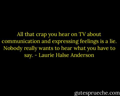 All that crap you hear on TV about communication and expressing feelings is a lie. Nobody really wants to hear what you have to say. - Laurie Halse Anderson