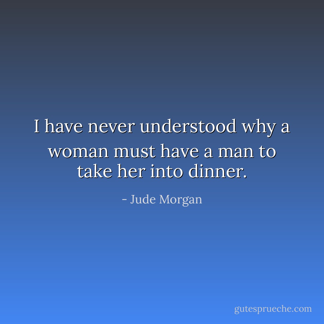 I have never understood why a woman must have a man to take her into dinner. - Jude Morgan