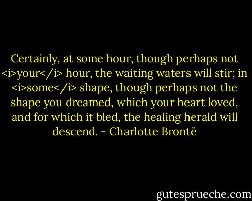 Certainly, at some hour, though perhaps not <i>your</i> hour, the waiting waters will stir; in <i>some</i> shape, though perhaps not the shape you dreamed, which your heart loved, and for which it bled, the healing herald will descend. - Charlotte Brontë