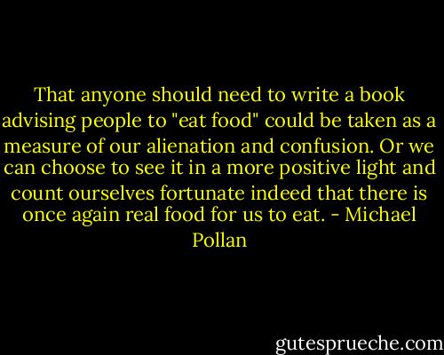 That anyone should need to write a book advising people to "eat food" could be taken as a measure of our alienation and confusion. Or we can choose to see it in a more positive light and count ourselves fortunate indeed that there is once again real food for us to eat. - Michael Pollan