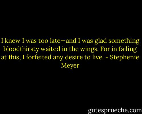 I knew I was too late—and I was glad something bloodthirsty waited in the wings. For in failing at this, I forfeited any desire to live. - Stephenie Meyer