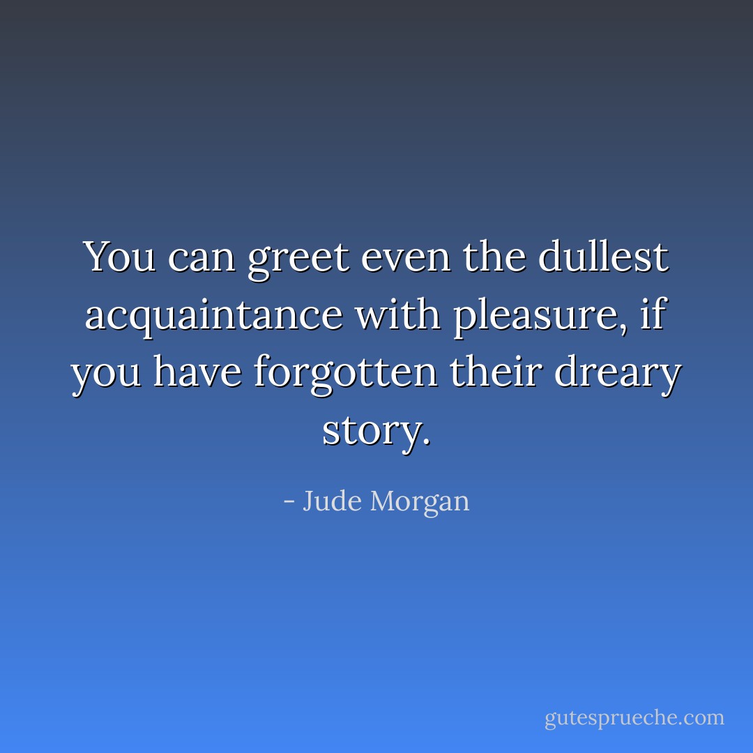 You can greet even the dullest acquaintance with pleasure, if you have forgotten their dreary story. - Jude Morgan