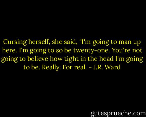 Cursing herself, she said, "I'm going to man up here. I'm going to so be twenty-one. You're not going to believe how tight in the head I'm going to be. Really. For real. - J.R. Ward