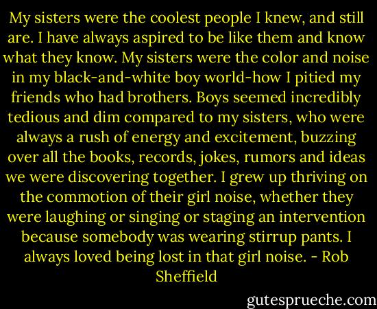My sisters were the coolest people I knew, and still are. I have always aspired to be like them and know what they know. My sisters were the color and noise in my black-and-white boy world-how I pitied my friends who had brothers. Boys seemed incredibly tedious and dim compared to my sisters, who were always a rush of energy and excitement, buzzing over all the books, records, jokes, rumors and ideas we were discovering together. I grew up thriving on the commotion of their girl noise, whether they were laughing or singing or staging an intervention because somebody was wearing stirrup pants. I always loved being lost in that girl noise. - Rob Sheffield