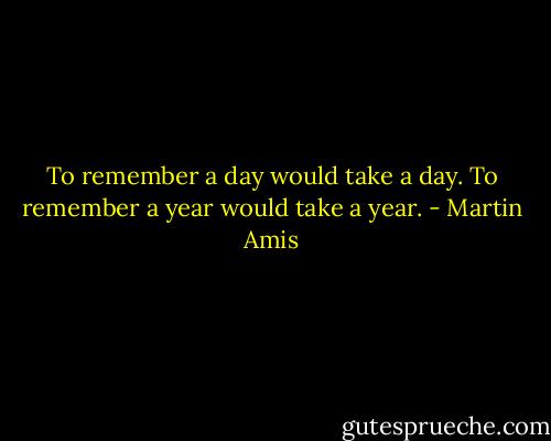 To remember a day would take a day. To remember a year would take a year. - Martin Amis
