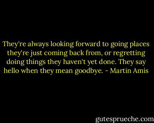 They're always looking forward to going places they're just coming back from, or regretting doing things they haven't yet done. They say hello when they mean goodbye. - Martin Amis