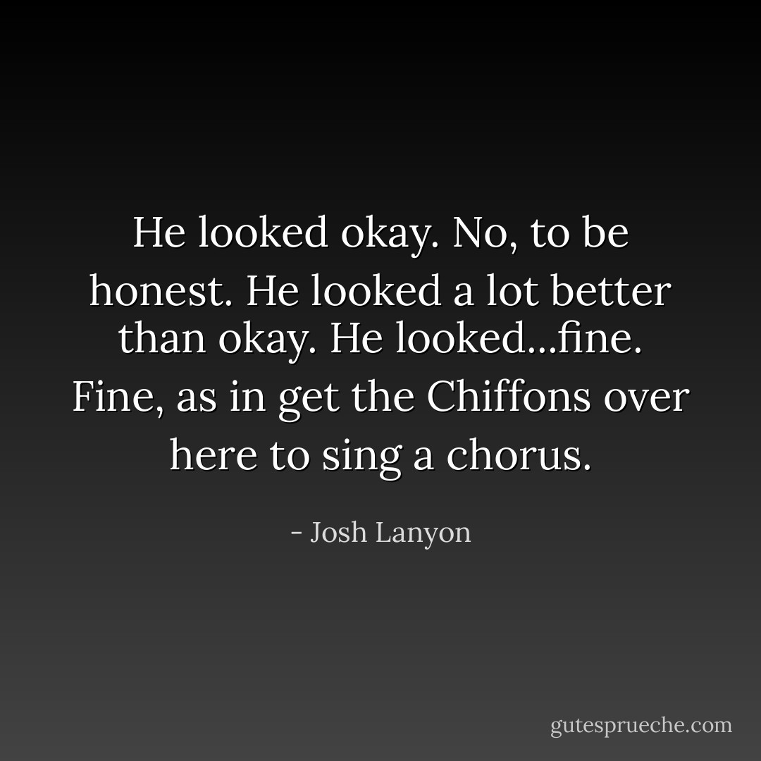 He looked okay. No, to be honest. He looked a lot better than okay. He looked...fine. Fine, as in get the Chiffons over here to sing a chorus. - Josh Lanyon