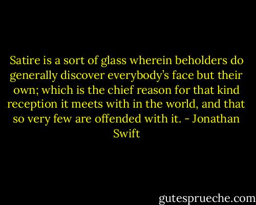 Satire is a sort of glass wherein beholders do generally discover everybody’s face but their own; which is the chief reason for that kind reception it meets with in the world, and that so very few are offended with it. - Jonathan Swift