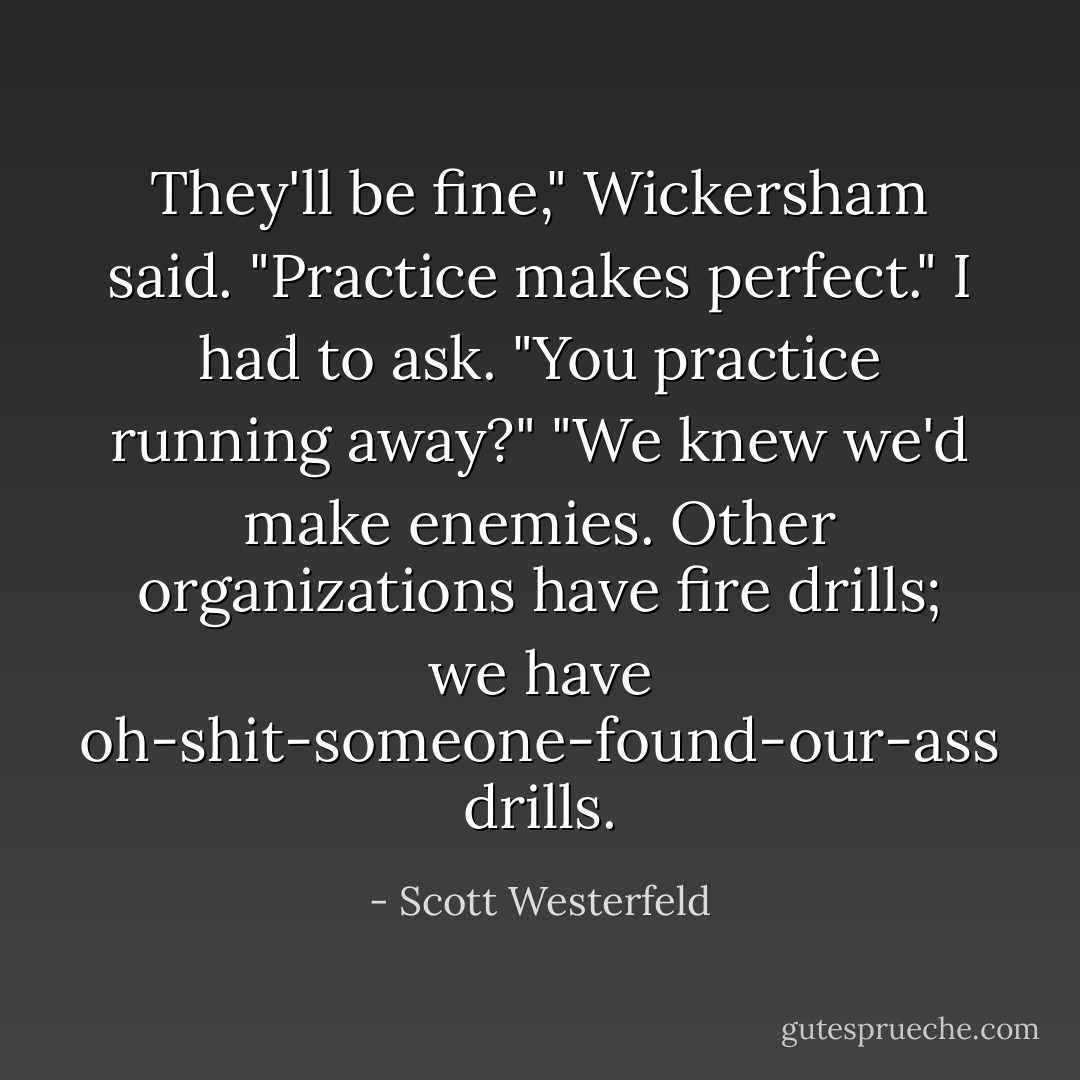 They'll be fine," Wickersham said. "Practice makes perfect."<br />I had to ask. "You <i>practice</i> running away?"<br />"We knew we'd make enemies. Other organizations have fire drills; we have oh-shit-someone-found-our-ass drills. - Scott Westerfeld