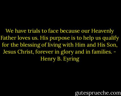 We have trials to face because our Heavenly Father loves us. His purpose is to help us qualify for the blessing of living with Him and His Son, Jesus Christ, forever in glory and in families. - Henry B. Eyring
