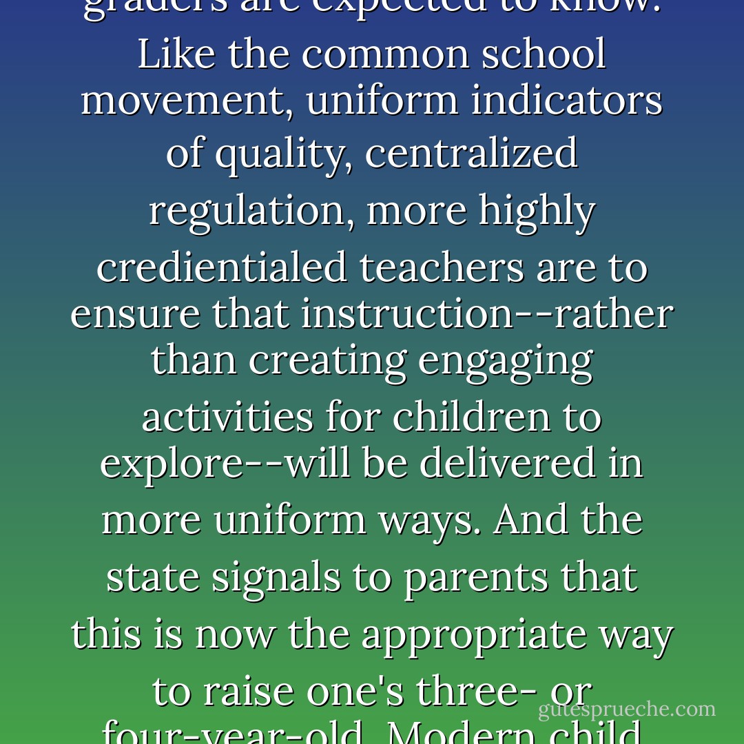 This framing accents the importance of building a tidier system, one that incorporates the array of existing child care centers, then pushes to make their classrooms more uniform, with a socialization agenda "aligned" with the curricular content that first or second graders are expected to know. Like the common school movement, uniform indicators of quality, centralized regulation, more highly credientialed teachers are to ensure that instruction--rather than creating engaging activities for children to explore--will be delivered in more uniform ways. And the state signals to parents that this is now the appropriate way to raise one's three- or four-year-old. Modern child rearing is equated with systems building in the eyes of universal pre-kindergarten advocates--and parents hear this discourse through upbeat articles in daily newspapers, public service annoucement, and from school authorities. - Bruce Fuller