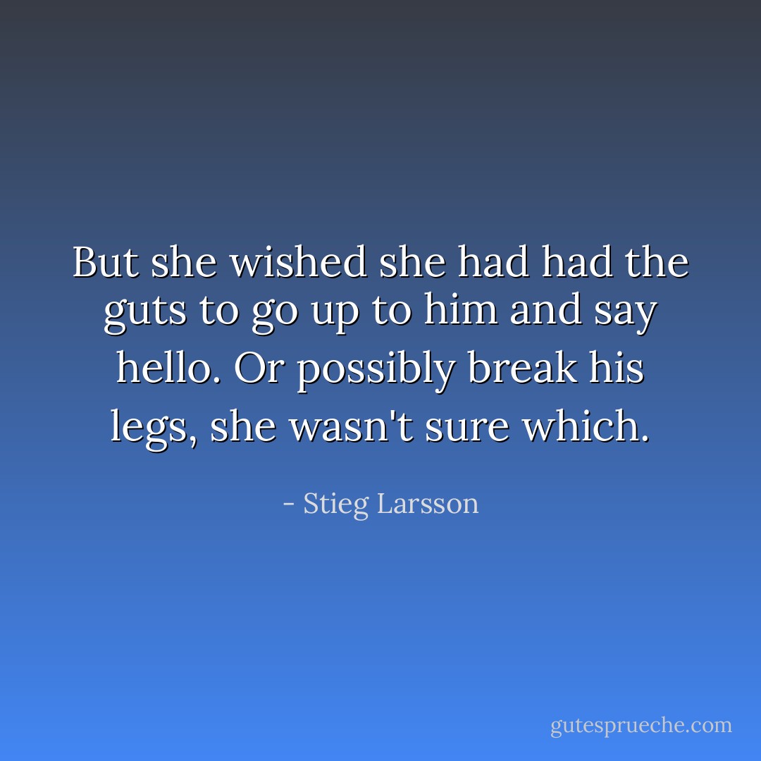 But she wished she had had the guts to go up to him and say hello. Or possibly break his legs, she wasn't sure which. - Stieg Larsson