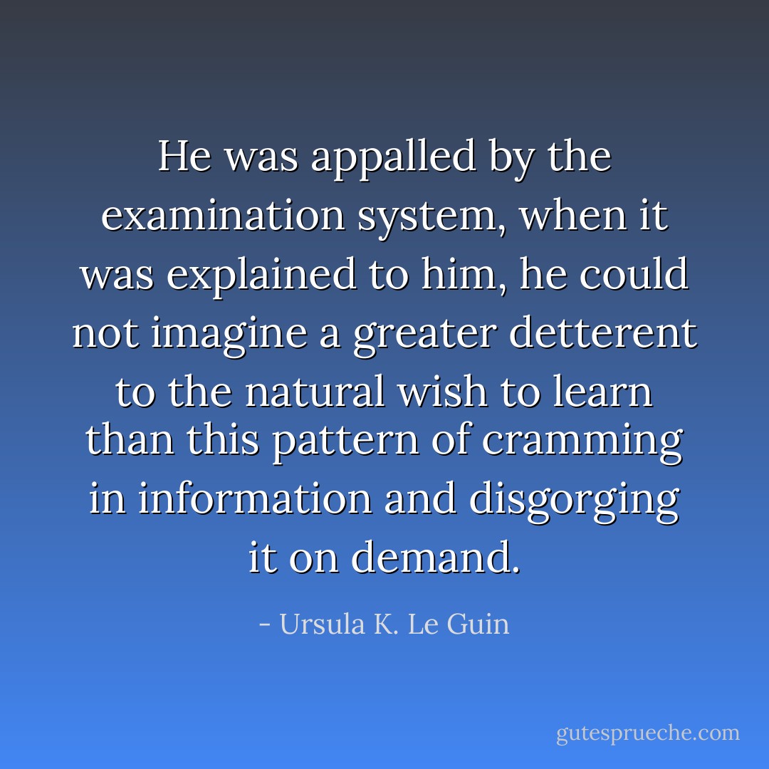 He was appalled by the examination system, when it was explained to him, he could not imagine a greater detterent to the natural wish to learn than this pattern of cramming in information and disgorging it on demand. - Ursula K. Le Guin