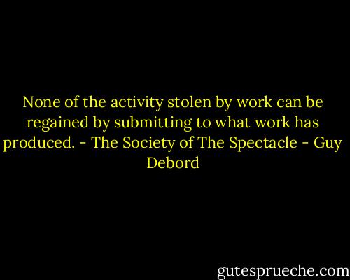 None of the activity stolen by work can be regained by submitting to what work has produced. - The Society of The Spectacle - Guy Debord