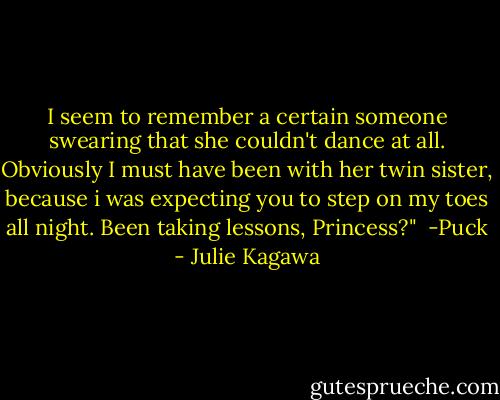 I seem to remember a certain someone swearing that she couldn't dance at all. Obviously I must have been with her twin sister, because i was expecting you to step on my toes all night. Been taking lessons, Princess?"<br /><br />-Puck - Julie Kagawa