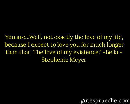 You are...Well, not exactly the love of my life, because I expect to love you for much longer than that. The love of my existence." -Bella - Stephenie Meyer