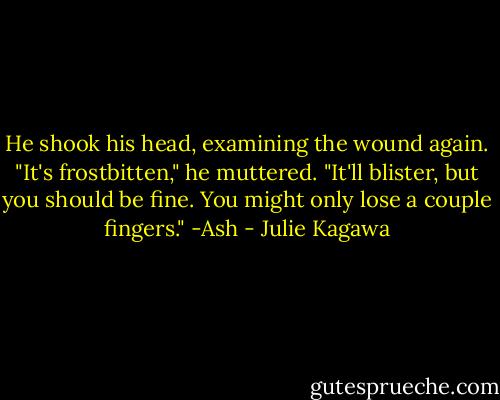 He shook his head, examining the wound again. "It's frostbitten," he muttered. "It'll blister, but you should be fine. You might only lose a couple fingers."<br />-Ash - Julie Kagawa