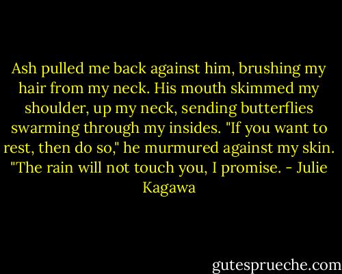 Ash pulled me back against him, brushing my hair from my neck. His mouth skimmed my shoulder, up my neck, sending butterflies swarming through my insides. "If you want to rest, then do so," he murmured against my skin. "The rain will not touch you, I promise. - Julie Kagawa