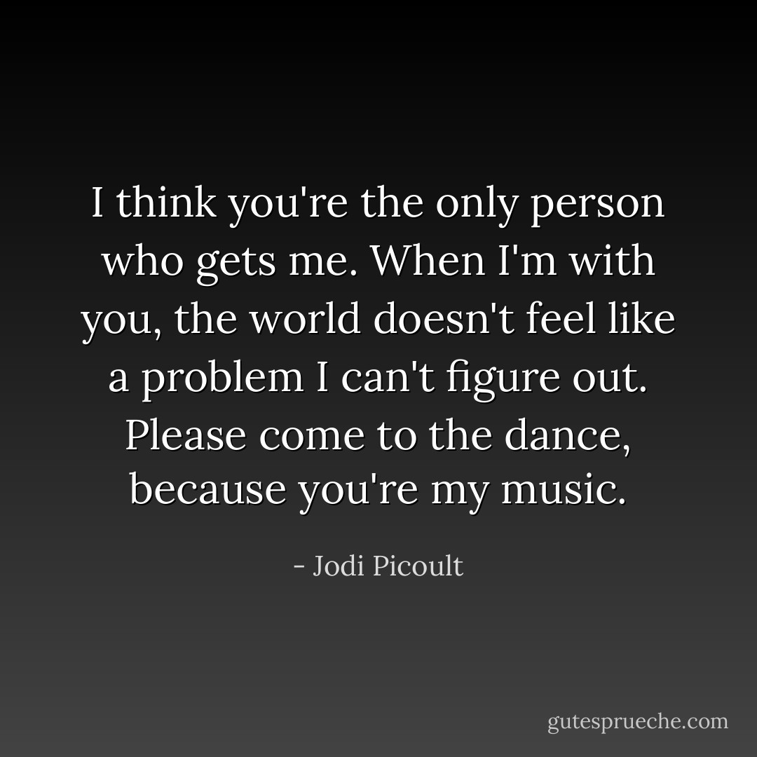 I think you're the only person who gets me. When I'm with you, the world doesn't feel like a problem I can't figure out. Please come to the dance, because you're my music. - Jodi Picoult