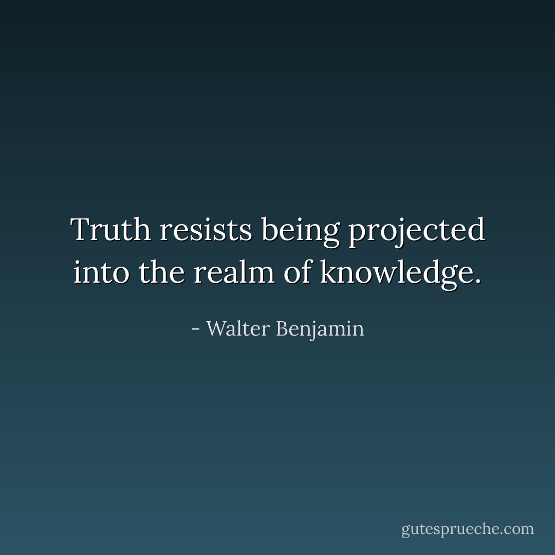 Truth resists being projected into the realm of knowledge. - Walter Benjamin