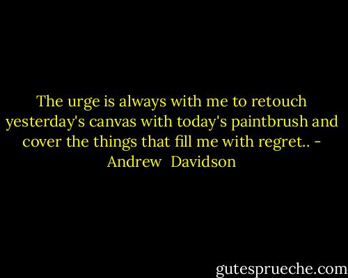 The urge is always with me to retouch yesterday's canvas with today's paintbrush and cover the things that fill me with regret.. - Andrew  Davidson