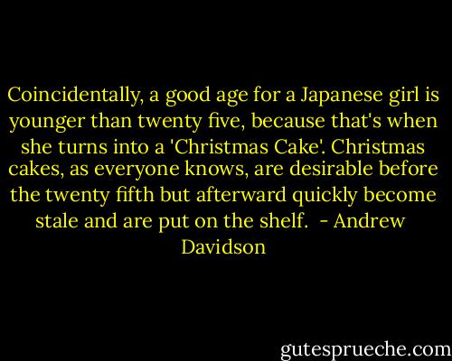 Coincidentally, a good age for a Japanese girl is younger than twenty five, because that's when she turns into a 'Christmas Cake'. Christmas cakes, as everyone knows, are desirable before the twenty fifth but afterward quickly become stale and are put on the shelf.  - Andrew  Davidson