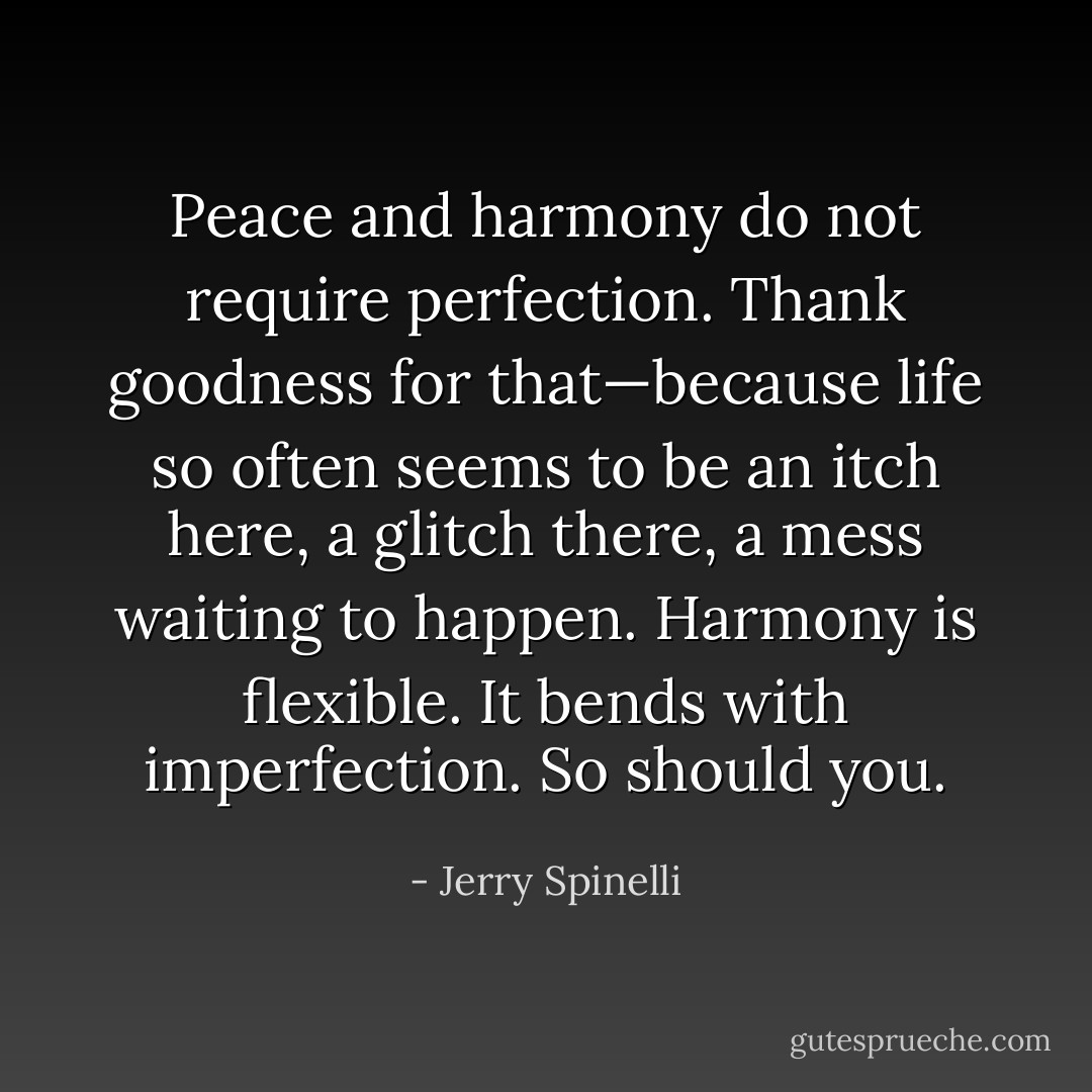 Peace and harmony do not require perfection. Thank goodness for that—because life so often seems to be an itch here, a glitch there, a mess waiting to happen. Harmony is flexible. It bends with imperfection. So should you. - Jerry Spinelli
