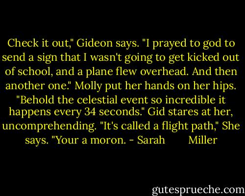Check it out," Gideon says. "I prayed to god to send a sign that I wasn't going to get kicked out of school, and a plane flew overhead. And then another one."<br />Molly put her hands on her hips. "Behold the celestial event so incredible it happens every 34 seconds." Gid stares at her, uncomprehending. "It's called a flight path," She says. "Your a moron. - Sarah        Miller
