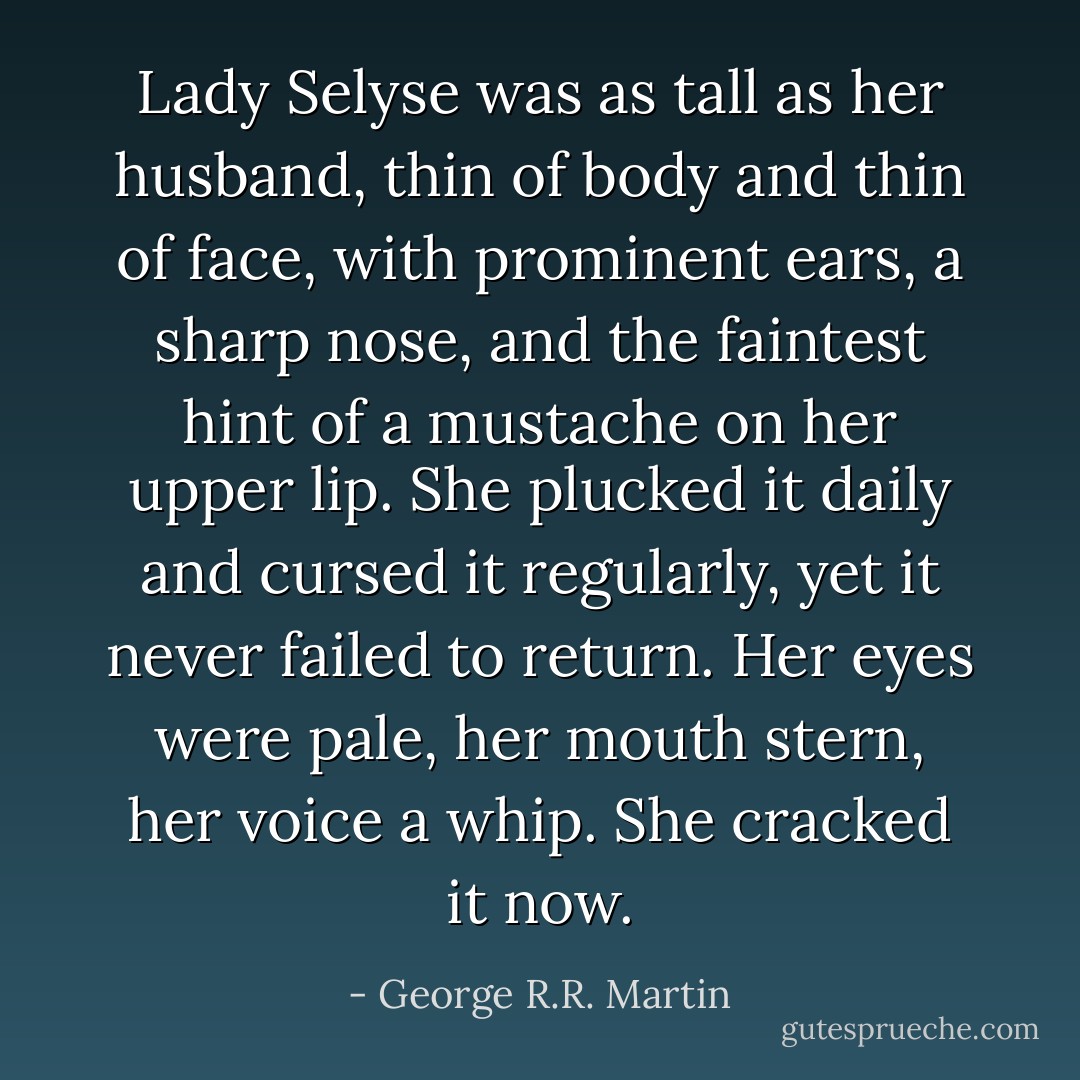 Lady Selyse was as tall as her husband, thin of body and thin of face, with prominent ears, a sharp nose, and the faintest hint of a mustache on her upper lip. She plucked it daily and cursed it regularly, yet it never failed to return. Her eyes were pale, her mouth stern, her voice a whip. She cracked it now. - George R.R. Martin