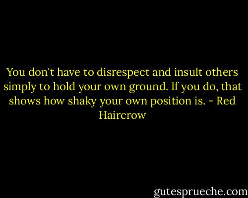 You don't have to disrespect and insult others simply to hold your own ground. If you do, that shows how shaky your own position is. - Red Haircrow